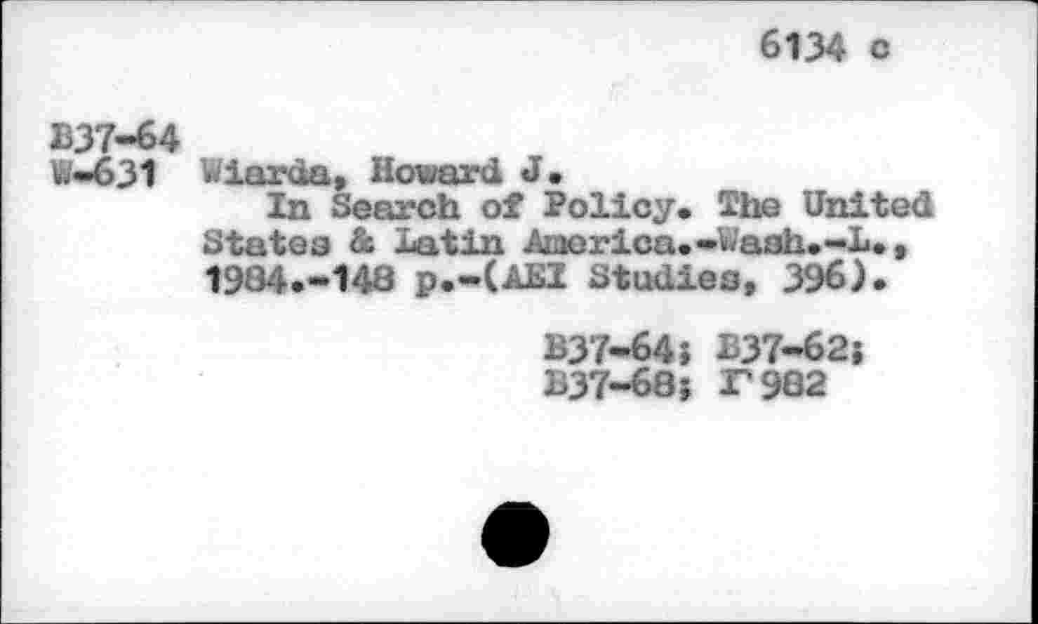 ﻿6134 c
B37-64
W-631
Wiarda, Howard J.
In Search of Policy* The United States & Latin America. ~«<ash. -L., 1984.-148 p.-(AEI Studies, 396).
B37-64? 337-62} 337-68; F982